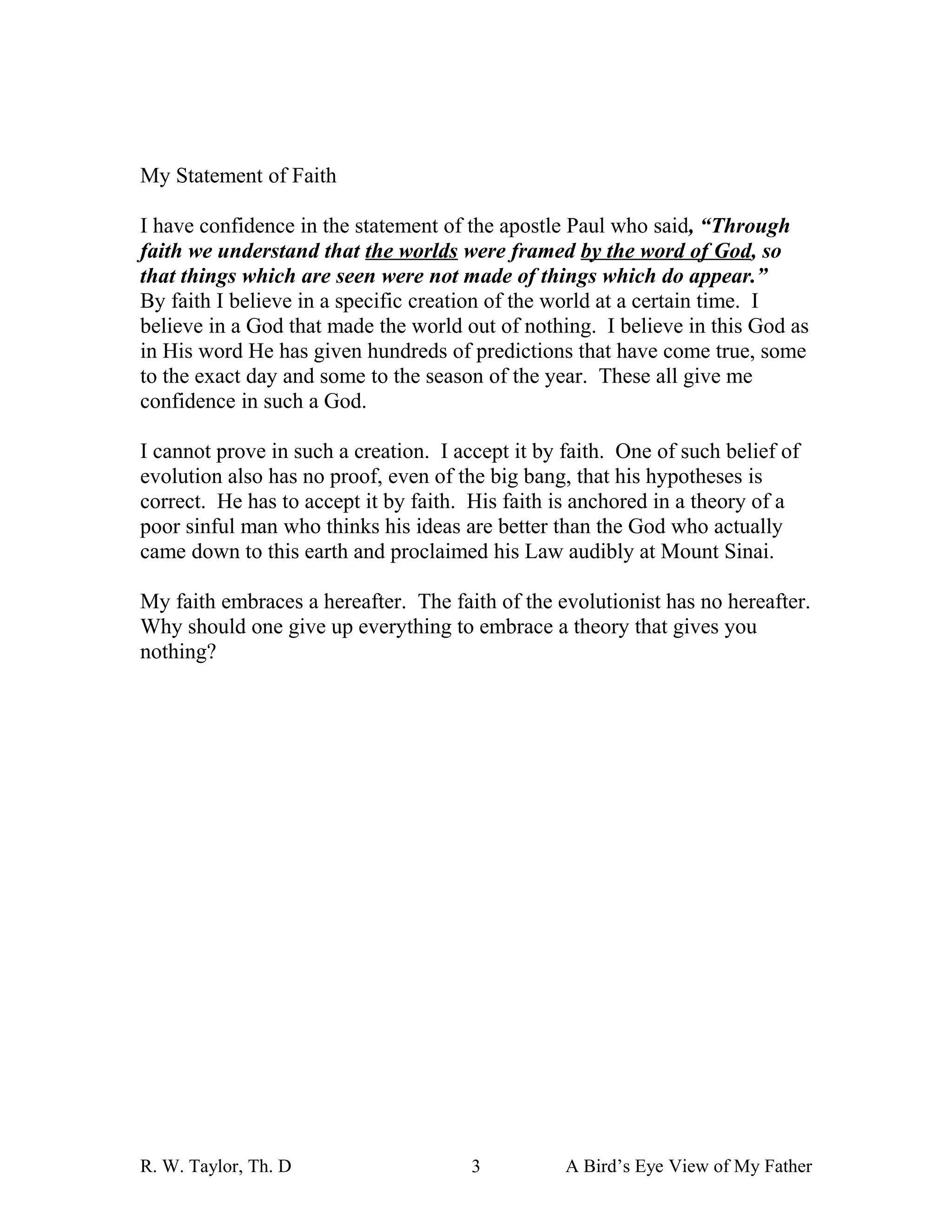 My Statement of Faith

I have confidence in the statement of the apostle Paul who said, “Through
faith we understand that the worlds were framed by the word of God, so
that things which are seen were not made of things which do appear.”
By faith I believe in a specific creation of the world at a certain time. I
believe in a God that made the world out of nothing. I believe in this God as
in His word He has given hundreds of predictions that have come true, some
to the exact day and some to the season of the year. These all give me
confidence in such a God.

I cannot prove in such a creation. I accept it by faith. One of such belief of
evolution also has no proof, even of the big bang, that his hypotheses is
correct. He has to accept it by faith. His faith is anchored in a theory of a
poor sinful man who thinks his ideas are better than the God who actually
came down to this earth and proclaimed his Law audibly at Mount Sinai.

My faith embraces a hereafter. The faith of the evolutionist has no hereafter.
Why should one give up everything to embrace a theory that gives you
nothing?




R. W. Taylor, Th. D                    3          A Bird’s Eye View of My Father
 