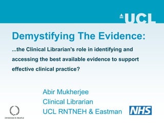 Demystifying The Evidence:
...the Clinical Librarian's role in identifying and
accessing the best available evidence to support
effective clinical practice?
Abir Mukherjee
Clinical Librarian
UCL RNTNEH & Eastman
 