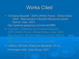 Works CitedWorks Cited
 ““Christina Rossetti.”Christina Rossetti.” EXPLORING Poetry.EXPLORING Poetry. Online EditorOnline Editor
2003. Reproduced in Student Resource Center.2003. Reproduced in Student Resource Center.
Detroit: Gale, 2004.Detroit: Gale, 2004.
http://galenet.galegroup.com/servlet/SRChttp://galenet.galegroup.com/servlet/SRC
 "Criticism: 'A Birthday' by Christina Rossetti.""Criticism: 'A Birthday' by Christina Rossetti."
EXPLORING PoetryEXPLORING Poetry. Online Edition. Gale, 2003.. Online Edition. Gale, 2003.
Reproduced in Student Resource Center. Detroit:Reproduced in Student Resource Center. Detroit: Gale,Gale,
2004.2004.
http://galenet.galegroup.com/servlet/SRChttp://galenet.galegroup.com/servlet/SRC
 LaBlanc, Michael.LaBlanc, Michael. Poetry for StudentsPoetry for Students. 10 ed.. 10 ed.
Farmington Hills: Gale Group, 2001.Farmington Hills: Gale Group, 2001.
 