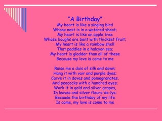 “A Birthday”
My heart is like a singing bird
Whose nest is in a watered shoot;
My heart is like an apple tree
Whose boughs are bent with thickset fruit;
My heart is like a rainbow shell
That paddles in a halcyon sea;
My heart is gladder than all of these
Because my love is come to me
Raise me a dais of silk and down;
Hang it with vair and purple dyes;
Carve it in doves and pomegranates,
And peacocks with a hundred eyes;
Work it in gold and silver grapes,
In leaves and silver fleurs-de-lys;
Because the birthday of my life
Is come, my love is come to me
 