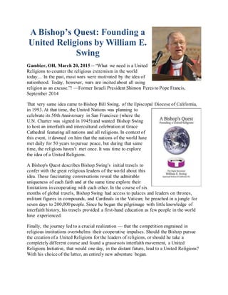 A Bishop’s Quest: Founding a
United Religions by William E.
Swing
Gambier, OH, March 20, 2015 -- “What we need is a United
Religions to counter the religious extremism in the world
today.... In the past, most wars were motivated by the idea of
nationhood. Today, however, wars are incited about all using
religion as an excuse.”! —Former Israeli President Shimon Peres to Pope Francis,
September 2014
That very same idea came to Bishop Bill Swing, of the Episcopal Diocese of California,
in 1993. At that time, the United Nations was planning to
celebrate its 50th Anniversary in San Francisco (where the
U.N. Charter was signed in 1945) and wanted Bishop Swing
to host an interfaith and intercultural celebration at Grace
Cathedral featuring all nations and all religions. In context of
this event, it dawned on him that the nations of the world have
met daily for 50 years to pursue peace, but during that same
time, the religions haven’t met once. It was time to explore
the idea of a United Religions.
A Bishop's Quest describes Bishop Swing’s initial travels to
confer with the great religious leaders of the world about this
idea. These fascinating conversations reveal the admirable
uniqueness of each faith and at the same time explore their
limitations in cooperating with each other. In the course of six
months of global travels, Bishop Swing had access to palaces and leaders on thrones,
militant figures in compounds, and Cardinals in the Vatican; he preached in a jungle for
seven days to 200,000 people. Since he began the pilgrimage with little knowledge of
interfaith history, his travels provided a first-hand education as few people in the world
have experienced.
Finally, the journey led to a crucial realization — that the competition engrained in
religious institutions overwhelms their cooperative impulses. Should the Bishop pursue
the creation of a United Religions for the leaders of religions, or should he take a
completely different course and found a grassroots interfaith movement, a United
Religions Initiative, that would one day, in the distant future, lead to a United Religions?
With his choice of the latter, an entirely new adventure began.
 