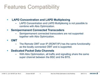 01/038 13 - LZU 108 6787 Uen Rev A Ericsson AB 2007 Abis Over IP/Abis Optimization on-site Workshop 2007-01-15
9
Features Compatibility
 LAPD Concentration and LAPD Multiplexing
– LAPD Concentration and LAPD Multiplexing is not possible to
combine with Abis Optimization.
 Semipermanent Connected Transcoders
– Semipermanent connected transcoders are not supported
together with Abis Optimization.
 OMT
– The Remote OMT over IP (ROMT/IP) has the same functionality
as the locally connected OMT and is supported.
 Dedicated Packet Data Channels
– With Abis Optimization, all traffic and signalling share the same
super channel between the BSC and the BTS.
 