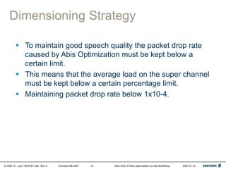 01/038 13 - LZU 108 6787 Uen Rev A Ericsson AB 2007 Abis Over IP/Abis Optimization on-site Workshop 2007-01-15
10
Dimensioning Strategy
 To maintain good speech quality the packet drop rate
caused by Abis Optimization must be kept below a
certain limit.
 This means that the average load on the super channel
must be kept below a certain percentage limit.
 Maintaining packet drop rate below 1x10-4.
 