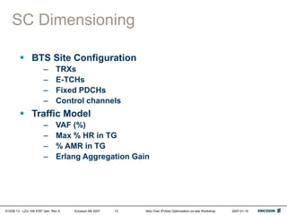 01/038 13 - LZU 108 6787 Uen Rev A Ericsson AB 2007 Abis Over IP/Abis Optimization on-site Workshop 2007-01-15
13
SC Dimensioning
 BTS Site Configuration
– TRXs
– E-TCHs
– Fixed PDCHs
– Control channels
 Traffic Model
– VAF (%)
– Max % HR in TG
– % AMR in TG
– Erlang Aggregation Gain
 