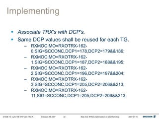 01/038 13 - LZU 108 6787 Uen Rev A Ericsson AB 2007 Abis Over IP/Abis Optimization on-site Workshop 2007-01-15
22
Implementing
 Associate TRX's with DCP's.
 Same DCP values shall be reused for each TG.
– RXMOC:MO=RXOTRX-162-
0,SIG=SCCONC,DCP1=178,DCP2=179&&186;
– RXMOC:MO=RXOTRX-162-
1,SIG=SCCONC,DCP1=187,DCP2=188&&195;
– RXMOC:MO=RXOTRX-162-
2,SIG=SCCONC,DCP1=196,DCP2=197&&204;
– RXMOC:MO=RXOTRX-162-
3,SIG=SCCONC,DCP1=205,DCP2=206&&213;
– RXMOC:MO=RXOTRX-162-
11,SIG=SCCONC,DCP1=205,DCP2=206&&213;
 