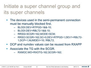 01/038 13 - LZU 108 6787 Uen Rev A Ericsson AB 2007 Abis Over IP/Abis Optimization on-site Workshop 2007-01-15
23
Initiate a super channel group and
its super channels
 The devices used in the semi-permanent connection
must be manually blocked first.
– BLODI:DEV=RTPGD-1&&-10;
– BLODI:DEV=RBLT2-1&&-10;
– RRSGI:SCGR=162,MODE=SCM;
– RRSCI:SCGR=162,SC=0,DEV=RTPGD-1,DEV1=RBLT2-
1,DCP=1,NUMDEV=10; !RBLT2,
 DCP and numdev values can be reused from RXAPP
 Associate the TG with the SCGR.
– RXMOC:MO=RXOTG-162,SCGR=162;
 