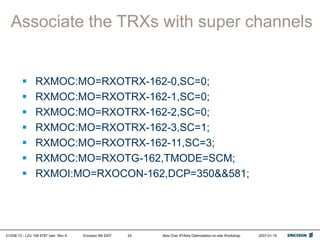 01/038 13 - LZU 108 6787 Uen Rev A Ericsson AB 2007 Abis Over IP/Abis Optimization on-site Workshop 2007-01-15
24
Associate the TRXs with super channels
 RXMOC:MO=RXOTRX-162-0,SC=0;
 RXMOC:MO=RXOTRX-162-1,SC=0;
 RXMOC:MO=RXOTRX-162-2,SC=0;
 RXMOC:MO=RXOTRX-162-3,SC=1;
 RXMOC:MO=RXOTRX-162-11,SC=3;
 RXMOC:MO=RXOTG-162,TMODE=SCM;
 RXMOI:MO=RXOCON-162,DCP=350&&581;
 