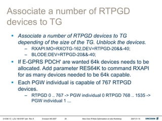 01/038 13 - LZU 108 6787 Uen Rev A Ericsson AB 2007 Abis Over IP/Abis Optimization on-site Workshop 2007-01-15
25
Associate a number of RTPGD
devices to TG
 Associate a number of RTPGD devices to TG
depending of the size of the TG. Unblock the devices.
– RXAPI:MO=RXOTG-162,DEV=RTPGD-20&&-40;
– BLODE:DEV=RTPGD-20&&-40;
 If E-GPRS PDCH' are wanted 64k devices needs to be
allocated. Add parameter RES64K to command RXAPI
for as many devices needed to be 64k capable.
 Each PGW individual is capable of 767 RTPGD
devices.
– RTPGD 0 .. 767 -> PGW individual 0 RTPGD 768 .. 1535 ->
PGW individual 1 ...
 