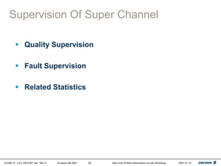 01/038 13 - LZU 108 6787 Uen Rev A Ericsson AB 2007 Abis Over IP/Abis Optimization on-site Workshop 2007-01-15
26
Supervision Of Super Channel
 Quality Supervision
 Fault Supervision
 Related Statistics
 