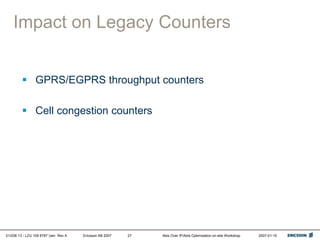 01/038 13 - LZU 108 6787 Uen Rev A Ericsson AB 2007 Abis Over IP/Abis Optimization on-site Workshop 2007-01-15
27
Impact on Legacy Counters
 GPRS/EGPRS throughput counters
 Cell congestion counters
 