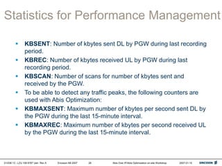 01/038 13 - LZU 108 6787 Uen Rev A Ericsson AB 2007 Abis Over IP/Abis Optimization on-site Workshop 2007-01-15
28
Statistics for Performance Management
 KBSENT: Number of kbytes sent DL by PGW during last recording
period.
 KBREC: Number of kbytes received UL by PGW during last
recording period.
 KBSCAN: Number of scans for number of kbytes sent and
received by the PGW.
 To be able to detect any traffic peaks, the following counters are
used with Abis Optimization:
 KBMAXSENT: Maximum number of kbytes per second sent DL by
the PGW during the last 15-minute interval.
 KBMAXREC: Maximum number of kbytes per second received UL
by the PGW during the last 15-minute interval.
 