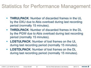 01/038 13 - LZU 108 6787 Uen Rev A Ericsson AB 2007 Abis Over IP/Abis Optimization on-site Workshop 2007-01-15
29
Statistics for Performance Management
 THRULPACK: Number of discarded frames in the UL
by the DXU due to Abis overload during last recording
period (normally 15 minutes).
 THRDLPACK: Number of discarded frames in the DL
by the PGW due to Abis overload during last recording
period (normally 15 minutes).
 LOSTULPACK: Number of lost frames on the UL
during last recording period (normally 15 minutes).
 LOSTDLPACK: Number of lost frames on the DL
during last recording period (normally 15 minutes).
 