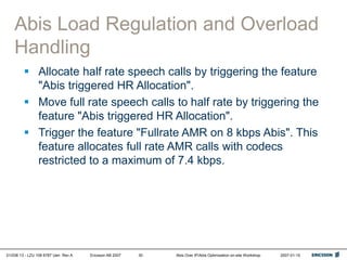 01/038 13 - LZU 108 6787 Uen Rev A Ericsson AB 2007 Abis Over IP/Abis Optimization on-site Workshop 2007-01-15
30
Abis Load Regulation and Overload
Handling
 Allocate half rate speech calls by triggering the feature
"Abis triggered HR Allocation".
 Move full rate speech calls to half rate by triggering the
feature "Abis triggered HR Allocation".
 Trigger the feature "Fullrate AMR on 8 kbps Abis". This
feature allocates full rate AMR calls with codecs
restricted to a maximum of 7.4 kbps.
 