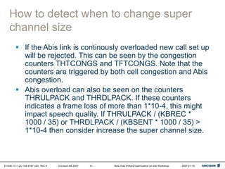 01/038 13 - LZU 108 6787 Uen Rev A Ericsson AB 2007 Abis Over IP/Abis Optimization on-site Workshop 2007-01-15
31
How to detect when to change super
channel size
 If the Abis link is continously overloaded new call set up
will be rejected. This can be seen by the congestion
counters THTCONGS and TFTCONGS. Note that the
counters are triggered by both cell congestion and Abis
congestion.
 Abis overload can also be seen on the counters
THRULPACK and THRDLPACK. If these counters
indicates a frame loss of more than 1*10-4, this might
impact speech quality. If THRULPACK / (KBREC *
1000 / 35) or THRDLPACK / (KBSENT * 1000 / 35) >
1*10-4 then consider increase the super channel size.
 