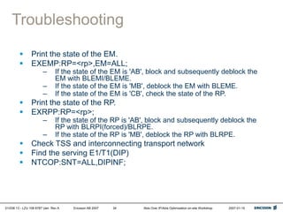 01/038 13 - LZU 108 6787 Uen Rev A Ericsson AB 2007 Abis Over IP/Abis Optimization on-site Workshop 2007-01-15
34
Troubleshooting
 Print the state of the EM.
 EXEMP:RP=<rp>,EM=ALL;
– If the state of the EM is 'AB', block and subsequently deblock the
EM with BLEMI/BLEME.
– If the state of the EM is 'MB', deblock the EM with BLEME.
– If the state of the EM is 'CB', check the state of the RP.
 Print the state of the RP.
 EXRPP:RP=<rp>;
– If the state of the RP is 'AB', block and subsequently deblock the
RP with BLRPI(forced)/BLRPE.
– If the state of the RP is 'MB', deblock the RP with BLRPE.
 Check TSS and interconnecting transport network
 Find the serving E1/T1(DIP)
 NTCOP:SNT=ALL,DIPINF;
 