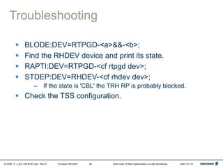 01/038 13 - LZU 108 6787 Uen Rev A Ericsson AB 2007 Abis Over IP/Abis Optimization on-site Workshop 2007-01-15
36
Troubleshooting
 BLODE:DEV=RTPGD-<a>&&-<b>;
 Find the RHDEV device and print its state.
 RAPTI:DEV=RTPGD-<cf rtpgd dev>;
 STDEP:DEV=RHDEV-<cf rhdev dev>;
– If the state is 'CBL' the TRH RP is probably blocked.
 Check the TSS configuration.
 
