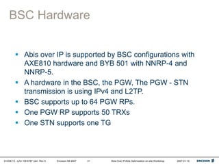 01/038 13 - LZU 108 6787 Uen Rev A Ericsson AB 2007 Abis Over IP/Abis Optimization on-site Workshop 2007-01-15
41
BSC Hardware
 Abis over IP is supported by BSC configurations with
AXE810 hardware and BYB 501 with NNRP-4 and
NNRP-5.
 A hardware in the BSC, the PGW, The PGW - STN
transmission is using IPv4 and L2TP.
 BSC supports up to 64 PGW RPs.
 One PGW RP supports 50 TRXs
 One STN supports one TG
 