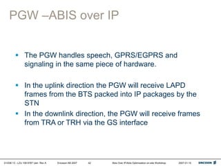 01/038 13 - LZU 108 6787 Uen Rev A Ericsson AB 2007 Abis Over IP/Abis Optimization on-site Workshop 2007-01-15
42
PGW –ABIS over IP
 The PGW handles speech, GPRS/EGPRS and
signaling in the same piece of hardware.
 In the uplink direction the PGW will receive LAPD
frames from the BTS packed into IP packages by the
STN
 In the downlink direction, the PGW will receive frames
from TRA or TRH via the GS interface
 