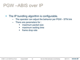 01/038 13 - LZU 108 6787 Uen Rev A Ericsson AB 2007 Abis Over IP/Abis Optimization on-site Workshop 2007-01-15
43
PGW –ABIS over IP
 The IP bundling algorithm is configurable.
– The operator can adjust the behavior per PGW - STN link
– There are parameters for :
 maximum packet size
 maximum waiting time
 frame drop rate
 