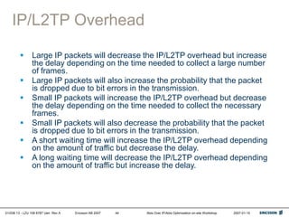 01/038 13 - LZU 108 6787 Uen Rev A Ericsson AB 2007 Abis Over IP/Abis Optimization on-site Workshop 2007-01-15
44
IP/L2TP Overhead
 Large IP packets will decrease the IP/L2TP overhead but increase
the delay depending on the time needed to collect a large number
of frames.
 Large IP packets will also increase the probability that the packet
is dropped due to bit errors in the transmission.
 Small IP packets will increase the IP/L2TP overhead but decrease
the delay depending on the time needed to collect the necessary
frames.
 Small IP packets will also decrease the probability that the packet
is dropped due to bit errors in the transmission.
 A short waiting time will increase the IP/L2TP overhead depending
on the amount of traffic but decrease the delay.
 A long waiting time will decrease the IP/L2TP overhead depending
on the amount of traffic but increase the delay.
 