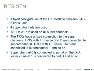 01/038 13 - LZU 108 6787 Uen Rev A Ericsson AB 2007 Abis Over IP/Abis Optimization on-site Workshop 2007-01-15
47
BTS-STN
 A fixed configuration of the E1 interface between BTS-
STN is used.
 4 super channels are used .
 TS 1 to 31 are used on all super channels.
 The TRXs have a fixed connection to the super
channels. TRXs with TEI value 0 to 2 are connected to
superchannel 0. TRXs with TEI value 3 to 5 are
connected to superchannel 1 and so on.
 Super channel 0 is connected to port A on the IXU,
super channel 1 is connected to port B and so on.
 