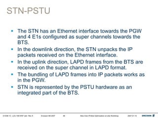 01/038 13 - LZU 108 6787 Uen Rev A Ericsson AB 2007 Abis Over IP/Abis Optimization on-site Workshop 2007-01-15
48
STN-PSTU
 The STN has an Ethernet interface towards the PGW
and 4 E1s configured as super channels towards the
BTS.
 In the downlink direction, the STN unpacks the IP
packets received on the Ethernet interface.
 In the uplink direction, LAPD frames from the BTS are
received on the super channel in LAPD format.
 The bundling of LAPD frames into IP packets works as
in the PGW.
 STN is represented by the PSTU hardware as an
integrated part of the BTS.
 