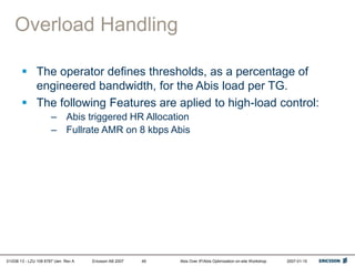 01/038 13 - LZU 108 6787 Uen Rev A Ericsson AB 2007 Abis Over IP/Abis Optimization on-site Workshop 2007-01-15
49
Overload Handling
 The operator defines thresholds, as a percentage of
engineered bandwidth, for the Abis load per TG.
 The following Features are aplied to high-load control:
– Abis triggered HR Allocation
– Fullrate AMR on 8 kbps Abis
 