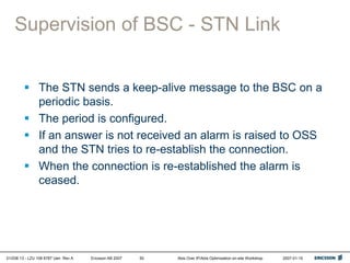 01/038 13 - LZU 108 6787 Uen Rev A Ericsson AB 2007 Abis Over IP/Abis Optimization on-site Workshop 2007-01-15
50
Supervision of BSC - STN Link
 The STN sends a keep-alive message to the BSC on a
periodic basis.
 The period is configured.
 If an answer is not received an alarm is raised to OSS
and the STN tries to re-establish the connection.
 When the connection is re-established the alarm is
ceased.
 