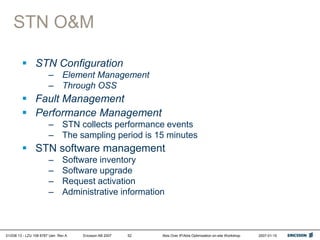 01/038 13 - LZU 108 6787 Uen Rev A Ericsson AB 2007 Abis Over IP/Abis Optimization on-site Workshop 2007-01-15
52
STN O&M
 STN Configuration
– Element Management
– Through OSS
 Fault Management
 Performance Management
– STN collects performance events
– The sampling period is 15 minutes
 STN software management
– Software inventory
– Software upgrade
– Request activation
– Administrative information
 