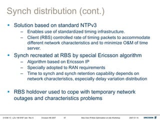 01/038 13 - LZU 108 6787 Uen Rev A Ericsson AB 2007 Abis Over IP/Abis Optimization on-site Workshop 2007-01-15
57
Synch distribution (cont.)
 Solution based on standard NTPv3
– Enables use of standardized timing infrastructure.
– Client (RBS) controlled rate of timing packets to accommodate
different network characteristics and to minimize O&M of time
server.
 Synch recreated at RBS by special Ericsson algorithm
– Algorithm based on Ericsson IP
– Specially adopted to RAN requirements
– Time to synch and synch retention capability depends on
network characteristics, especially delay variation distribution
 RBS holdover used to cope with temporary network
outages and characteristics problems
 