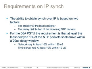 01/038 13 - LZU 108 6787 Uen Rev A Ericsson AB 2007 Abis Over IP/Abis Optimization on-site Workshop 2007-01-15
58
Requirements on IP synch
 The ability to obtain synch over IP is based on two
factors:
– The stability of the local oscillator
– The delay distribution of the incoming NTP packets
 For the 06A PSTU the requirement is that at least the
least delayed 1% of the NTP packets shall arrive within
a 20us delay window.
– Network req. At least 10% within 120 uS
– Time server req: At least 10% within 10 uS
 