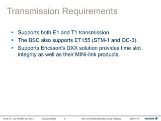 01/038 13 - LZU 108 6787 Uen Rev A Ericsson AB 2007 Abis Over IP/Abis Optimization on-site Workshop 2007-01-15
5
Transmission Requirements
 Supports both E1 and T1 transmission.
 The BSC also supports ET155 (STM-1 and OC-3).
 Supports Ericsson's DXX solution provides time slot
integrity as well as their MINI-link products.
 