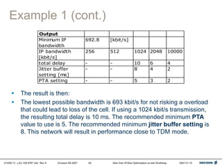 01/038 13 - LZU 108 6787 Uen Rev A Ericsson AB 2007 Abis Over IP/Abis Optimization on-site Workshop 2007-01-15
62
Example 1 (cont.)
 The result is then:
 The lowest possible bandwidth is 693 kbit/s for not risking a overload
that could lead to loss of the cell. If using a 1024 kbit/s transmission,
the resulting total delay is 10 ms. The recommended minimum PTA
value to use is 5. The recommended minimum jitter buffer setting is
8. This network will result in performance close to TDM mode.
Output
Minimum IP
bandwidth
692.8 [kbit/s]
IP bandwidth
[kbit/s]
256 512 1024 2048 10000
total delay - - 10 6 4
Jitter buffer
setting [ms]
- - 8 4 2
PTA setting - - 5 3 2
 