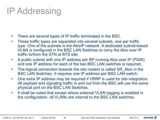 01/038 13 - LZU 108 6787 Uen Rev A Ericsson AB 2007 Abis Over IP/Abis Optimization on-site Workshop 2007-01-15
65
IP Addressing
 There are several types of IP traffic terminated in the BSC.
 These traffic types are separated into several subnets, one per traffic
type. One of the subnets is the AbisIP network. A dedicated subnet-based
VLAN is configured in the BSC LAN Switches to carry the Abis over IP
traffic to/from the STN at BTS site.
 A public subnet with one IP address per RP running Abis over IP (PGW)
and one IP address for each of the two BSC LAN switches is required.
 The logical connection towards the site routers is called SR_Abis in the
BSC LAN Switches. It requires one IP address per BSC LAN switch.
 One extra IP address may be required if VRRP is used for site integration.
All payload and signaling traffic in and out from the BSC will use the same
physical port on the BSC LAN Switches.
 It shall be noted that except where external VLAN tagging is enabled in
the configuration, all VLANs are internal to the BSC LAN switches.
 