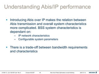01/038 13 - LZU 108 6787 Uen Rev A Ericsson AB 2007 Abis Over IP/Abis Optimization on-site Workshop 2007-01-15
66
Understanding Abis/IP performance
 Introducing Abis over IP makes the relation between
Abis transmission and overall system characteristics
more complicated. BSS system characteristics is
dependant on:
– IP network characteristics
– Configurable system parameters
 There is a trade-off between bandwidth requirements
and characteristics
 