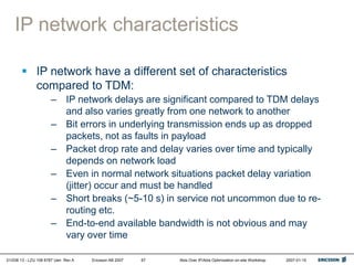 01/038 13 - LZU 108 6787 Uen Rev A Ericsson AB 2007 Abis Over IP/Abis Optimization on-site Workshop 2007-01-15
67
IP network characteristics
 IP network have a different set of characteristics
compared to TDM:
– IP network delays are significant compared to TDM delays
and also varies greatly from one network to another
– Bit errors in underlying transmission ends up as dropped
packets, not as faults in payload
– Packet drop rate and delay varies over time and typically
depends on network load
– Even in normal network situations packet delay variation
(jitter) occur and must be handled
– Short breaks (~5-10 s) in service not uncommon due to re-
routing etc.
– End-to-end available bandwidth is not obvious and may
vary over time
 