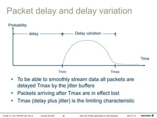01/038 13 - LZU 108 6787 Uen Rev A Ericsson AB 2007 Abis Over IP/Abis Optimization on-site Workshop 2007-01-15
68
Packet delay and delay variation
Time
Probability
Tmin Tmax
delay Delay variation
 To be able to smoothly stream data all packets are
delayed Tmax by the jitter buffers
 Packets arriving after Tmax are in effect lost
 Tmax (delay plus jitter) is the limiting characteristic
 