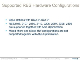 01/038 13 - LZU 108 6787 Uen Rev A Ericsson AB 2007 Abis Over IP/Abis Optimization on-site Workshop 2007-01-15
6
Supported RBS Hardware Configurations
 Base stations with DXU-21/IXU-21
 RBS2106, 2107, 2109, 2112, 2206, 2207, 2308, 2309
are supported together with Abis Optimization.
 Mixed Micro and Mixed HW configurations are not
supported together with Abis Optimization.
 
