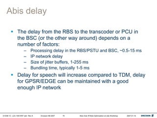 01/038 13 - LZU 108 6787 Uen Rev A Ericsson AB 2007 Abis Over IP/Abis Optimization on-site Workshop 2007-01-15
70
Abis delay
 The delay from the RBS to the transcoder or PCU in
the BSC (or the other way around) depends on a
number of factors:
– Processing delay in the RBS/PSTU and BSC, ~0.5-15 ms
– IP network delay
– Size of jitter buffers, 1-255 ms
– Bundling time, typically 1-5 ms
 Delay for speech will increase compared to TDM, delay
for GPSR/EDGE can be maintained with a good
enough IP network
 