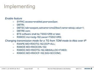 01/038 13 - LZU 108 6787 Uen Rev A Ericsson AB 2007 Abis Over IP/Abis Optimization on-site Workshop 2007-01-15
72
Implementing
Enable feature
– SYPAC:access=enabled,psw=psw2par;
– DBTRI;
– DBTSC:tab=axepars,setname=cme20bscf,name=abisip,value=1;
– DBTRE:com;
– BTS software shall be TSSG12R9 or later.
– RXMOC:mo=rxotg-162,swver=TSSG12R9;
Changing transmission mode for a TG from TDM mode to Abis over IP
– RXAPE:MO=RXOTG-162,DCP=ALL;
– RXMOE:MO=RXOCON-162;
– RXMOC:MO=RXOTG-162,ABISALLOC=FIXED;
– RXMOC:MO=RXOCF-162,SIG=SCCONC;
 