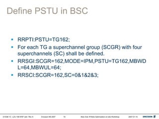 01/038 13 - LZU 108 6787 Uen Rev A Ericsson AB 2007 Abis Over IP/Abis Optimization on-site Workshop 2007-01-15
74
Define PSTU in BSC
 RRPTI:PSTU=TG162;
 For each TG a superchannel group (SCGR) with four
superchannels (SC) shall be defined.
 RRSGI:SCGR=162,MODE=IPM,PSTU=TG162,MBWD
L=64,MBWUL=64;
 RRSCI:SCGR=162,SC=0&1&2&3;
 