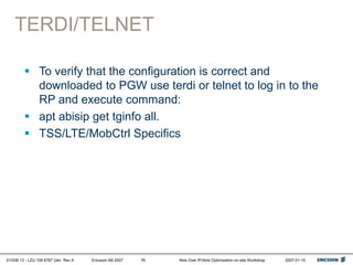01/038 13 - LZU 108 6787 Uen Rev A Ericsson AB 2007 Abis Over IP/Abis Optimization on-site Workshop 2007-01-15
78
TERDI/TELNET
 To verify that the configuration is correct and
downloaded to PGW use terdi or telnet to log in to the
RP and execute command:
 apt abisip get tginfo all.
 TSS/LTE/MobCtrl Specifics
 