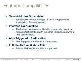 01/038 13 - LZU 108 6787 Uen Rev A Ericsson AB 2007 Abis Over IP/Abis Optimization on-site Workshop 2007-01-15
7
Features Compatibility
 Terrestrial Link Supervision
– Terrestrial link supervision [at 16 kbit/s] is replaced by
supervision of super channels.
 Interface over Satellite
– The feature Interface over Satellite is supported together
with Abis Optimization (with the same limitations as without
Abis Optimization).
 Abis Triggered HR Allocation
– Abis Triggered HR Allocation is supported.
 Fullrate AMR on 8 kbps Abis
– Fullrate AMR on 8 kbps Abis is supported.
 