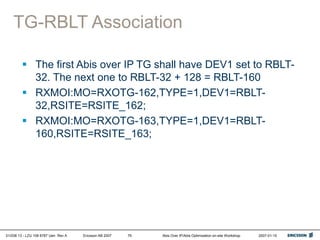 01/038 13 - LZU 108 6787 Uen Rev A Ericsson AB 2007 Abis Over IP/Abis Optimization on-site Workshop 2007-01-15
79
TG-RBLT Association
 The first Abis over IP TG shall have DEV1 set to RBLT-
32. The next one to RBLT-32 + 128 = RBLT-160
 RXMOI:MO=RXOTG-162,TYPE=1,DEV1=RBLT-
32,RSITE=RSITE_162;
 RXMOI:MO=RXOTG-163,TYPE=1,DEV1=RBLT-
160,RSITE=RSITE_163;
 