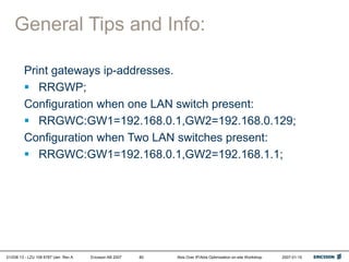 01/038 13 - LZU 108 6787 Uen Rev A Ericsson AB 2007 Abis Over IP/Abis Optimization on-site Workshop 2007-01-15
80
General Tips and Info:
Print gateways ip-addresses.
 RRGWP;
Configuration when one LAN switch present:
 RRGWC:GW1=192.168.0.1,GW2=192.168.0.129;
Configuration when Two LAN switches present:
 RRGWC:GW1=192.168.0.1,GW2=192.168.1.1;
 
