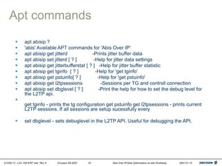 01/038 13 - LZU 108 6787 Uen Rev A Ericsson AB 2007 Abis Over IP/Abis Optimization on-site Workshop 2007-01-15
81
Apt commands
 apt abisip ?
 'abis' Available APT commands for 'Abis Over IP'
 apt abisip get jitterd -Prints jitter buffer data
 apt abisip set jitterd [ ? ] -Help for jitter data settings
 apt abisip get jitterbufferstat [ ? ] -Help for jitter buffer statistic
 apt abisip get tginfo [ ? ] -Help for 'get tginfo'
 apt abisip get pstuinfo[ ? ] -Help for 'get pstuinfo'
 apt abisip get l2tpsessions -Sessions per TG and controll connection
 apt abisip set dbglevel [ ? ] -Print the help for how to set the debug level for
the L2TP api.

get tginfo - prints the tg configuration get pstuinfo get l2tpsessions - prints current
L2TP sessions. If all sessions are setup sucessfully every
 set dbglevel - sets debuglevel in the L2TP API. Useful for debugging the API.
 