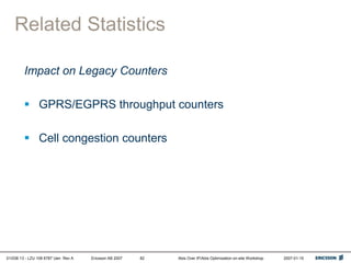 01/038 13 - LZU 108 6787 Uen Rev A Ericsson AB 2007 Abis Over IP/Abis Optimization on-site Workshop 2007-01-15
82
Related Statistics
Impact on Legacy Counters
 GPRS/EGPRS throughput counters
 Cell congestion counters
 