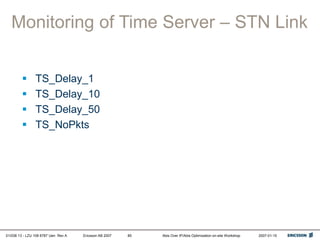 01/038 13 - LZU 108 6787 Uen Rev A Ericsson AB 2007 Abis Over IP/Abis Optimization on-site Workshop 2007-01-15
85
Monitoring of Time Server – STN Link
 TS_Delay_1
 TS_Delay_10
 TS_Delay_50
 TS_NoPkts
 