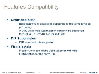 01/038 13 - LZU 108 6787 Uen Rev A Ericsson AB 2007 Abis Over IP/Abis Optimization on-site Workshop 2007-01-15
8
Features Compatibility
 Cascaded Sites
– Base stations in cascade is supported to the same level as
previously.
– A BTS using Abis Optimization can only be cascaded
through a DXU-21/IXU-21 based BTS
 DIP Supervision
– DIP supervision is supported.
 Flexible Abis
– Flexible Abis can not be used together with Abis
Optimization for the same TG.
 