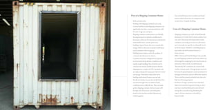 Pros of a Shipping Container Home:
– 	Bold and innovative
– 	Building with shipping containers save costs.
	 A house built from used shipping containers cost 	
	 significantly less than a conventional house with 	
	 the same usage area and space.
–	 Shipping container construction is eco-friendly. 	
	 Reusing transport receptacles actually lessens 	
	 the impact of the use of conventional construction 	
	 materials like brick, cement, and wood.
– 	Building a “green” home also saves considerable 	
	 energy which is otherwise needed to meld down 	
	 metal containers when scrapping.
– 	Building houses helps to solve the problem of 	
	 container abandonment in nations.
– 	Container structure is designed to be exposed
	 to heavy loads, harsh climatic conditions, and 	
	 regular rough handling. Thus, their later use in 	
	 construction ensures durable projects. Besides, 	
	 shipping boxes comply with ISO standards, and 	
	 are easily stacked with many layers (tiers) in transit 	
	 and storage. That feature makes their use in
	 building multi-storied houses easy and safe.
– 	Benefit of container houses also results from their
	 structural strength: they are ideal for harsh
	 conditions and on difficult sites. They can make 	
	 perfect shipping container homes in areas with
	 the high risk of hurricanes and earthquakes
	 thanks to the fact that modular elements are 	
	 welded together.
– 	You can build houses from modular and sturdy 	
	 units in relative short time, in comparison with 	
	 construction of regular dwellings.
Cons of a Shipping Container Home:
–	 Shipping containers are made of metal (usually 	
	 aluminum or Corten Steel), which conduct heat 	
	 very well. That means the temperature inside 	
	 containers can easily go too low in cold season, 	
	 and conversely, rise quickly to unbearable levels 	
	 inthehotseason.Therefore,controllingtempera-	
	 tureinsideyoursteelcontainerhouseisa
	 majorconcern.
–	 ISBUs (Intermodal Steel Building Units) actually 	
	 are used shipping containers and most of them are 	
	 old enough for scrapping. So rust may become an
	 annoyance when use the recycled material.
	 Theoretically, ISO containers are covered with 	
	 weather resistant paints. During transport process, 	
	 however, the protecting layer can be scratched and 	
	 damaged somewhere and not sufficiently repaired. 	
	 Those scratches present potential rusty places for 	
	 later use in housing purpose.
–	 Producers of cargo containers never intended 	
	 them to be used for long-term living, so they 	
	 may have used harmful paints and solvents
	 during their manufacturing. Breathing the
	 vapors of those substances is harmful to
	 human health.
 